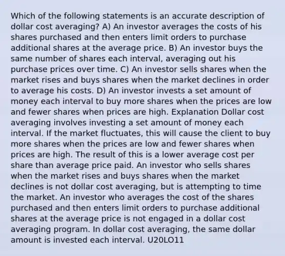 Which of the following statements is an accurate description of dollar cost averaging? A) An investor averages the costs of his shares purchased and then enters limit orders to purchase additional shares at the average price. B) An investor buys the same number of shares each interval, averaging out his purchase prices over time. C) An investor sells shares when the market rises and buys shares when the market declines in order to average his costs. D) An investor invests a set amount of money each interval to buy more shares when the prices are low and fewer shares when prices are high. Explanation Dollar cost averaging involves investing a set amount of money each interval. If the market fluctuates, this will cause the client to buy more shares when the prices are low and fewer shares when prices are high. The result of this is a lower average cost per share than average price paid. An investor who sells shares when the market rises and buys shares when the market declines is not dollar cost averaging, but is attempting to time the market. An investor who averages the cost of the shares purchased and then enters limit orders to purchase additional shares at the average price is not engaged in a dollar cost averaging program. In dollar cost averaging, the same dollar amount is invested each interval. U20LO11