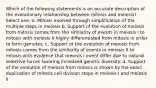 Which of the following statements is an accurate description of the evolutionary relationship between mitosis and meiosis? Select one: a. Mitosis evolved through simplification of the multiple steps in meiosis b. Support of the evolution of meiosis from mitosis comes from the similarity of events in meiosis I to mitosis with meiosis II highly differentiated from mitosis in order to form gametes. c. Support of the evolution of meiosis from mitosis comes from the similarity of events in meiosis II to mitosis with evidence that meiosis I event differ due to natural selective forces favoring increased genetic diversity. d. Support of the evolution of meiosis from mitosis is shown by the exact duplication of mitosis cell division steps in meiosis I and meiosis II