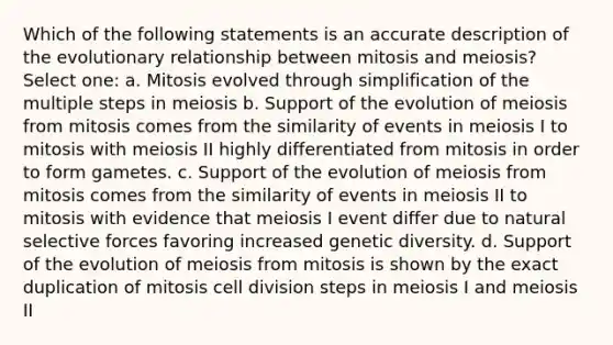 Which of the following statements is an accurate description of the evolutionary relationship between mitosis and meiosis? Select one: a. Mitosis evolved through simplification of the multiple steps in meiosis b. Support of the evolution of meiosis from mitosis comes from the similarity of events in meiosis I to mitosis with meiosis II highly differentiated from mitosis in order to form gametes. c. Support of the evolution of meiosis from mitosis comes from the similarity of events in meiosis II to mitosis with evidence that meiosis I event differ due to natural selective forces favoring increased genetic diversity. d. Support of the evolution of meiosis from mitosis is shown by the exact duplication of mitosis cell division steps in meiosis I and meiosis II