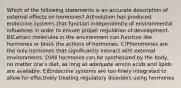 Which of the following statements is an accurate description of external effects on hormones? A)Evolution has produced endocrine systems that function independently of environmental influences in order to ensure proper regulation of development. B)Certain molecules in the environment can function like hormones or block the actions of hormones. C)Pheromones are the only hormones that significantly interact with external environments. D)All hormones can be synthesized by the body, no matter one's diet, as long as adequate amino acids and lipids are available. E)Endocrine systems are too finely integrated to allow for effectively treating regulatory disorders using hormones