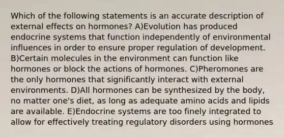 Which of the following statements is an accurate description of external effects on hormones? A)Evolution has produced endocrine systems that function independently of environmental influences in order to ensure proper regulation of development. B)Certain molecules in the environment can function like hormones or block the actions of hormones. C)Pheromones are the only hormones that significantly interact with external environments. D)All hormones can be synthesized by the body, no matter one's diet, as long as adequate amino acids and lipids are available. E)Endocrine systems are too finely integrated to allow for effectively treating regulatory disorders using hormones