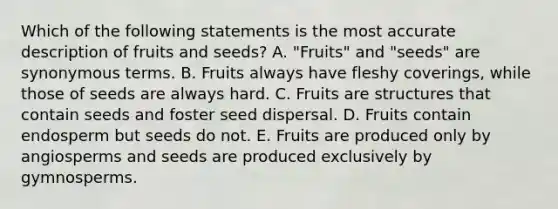 Which of the following statements is the most accurate description of fruits and seeds? A. "Fruits" and "seeds" are synonymous terms. B. Fruits always have fleshy coverings, while those of seeds are always hard. C. Fruits are structures that contain seeds and foster seed dispersal. D. Fruits contain endosperm but seeds do not. E. Fruits are produced only by angiosperms and seeds are produced exclusively by gymnosperms.