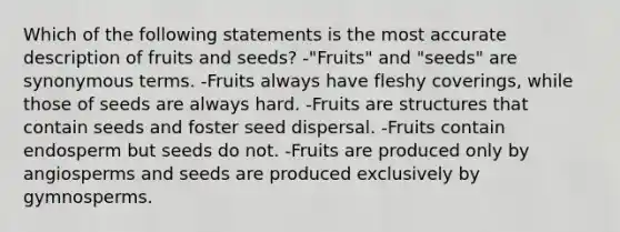 Which of the following statements is the most accurate description of fruits and seeds? -"Fruits" and "seeds" are synonymous terms. -Fruits always have fleshy coverings, while those of seeds are always hard. -Fruits are structures that contain seeds and foster seed dispersal. -Fruits contain endosperm but seeds do not. -Fruits are produced only by angiosperms and seeds are produced exclusively by gymnosperms.