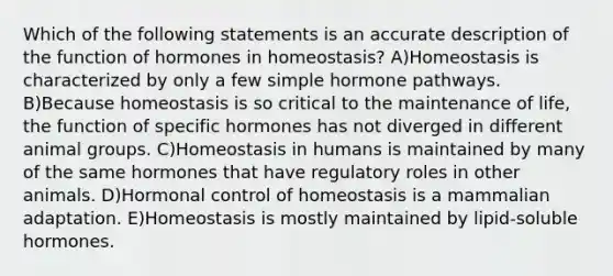 Which of the following statements is an accurate description of the function of hormones in homeostasis? A)Homeostasis is characterized by only a few simple hormone pathways. B)Because homeostasis is so critical to the maintenance of life, the function of specific hormones has not diverged in different animal groups. C)Homeostasis in humans is maintained by many of the same hormones that have regulatory roles in other animals. D)Hormonal control of homeostasis is a mammalian adaptation. E)Homeostasis is mostly maintained by lipid-soluble hormones.