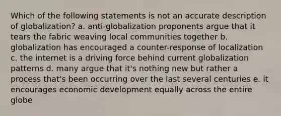 Which of the following statements is not an accurate description of globalization? a. anti-globalization proponents argue that it tears the fabric weaving local communities together b. globalization has encouraged a counter-response of localization c. the internet is a driving force behind current globalization patterns d. many argue that it's nothing new but rather a process that's been occurring over the last several centuries e. it encourages economic development equally across the entire globe