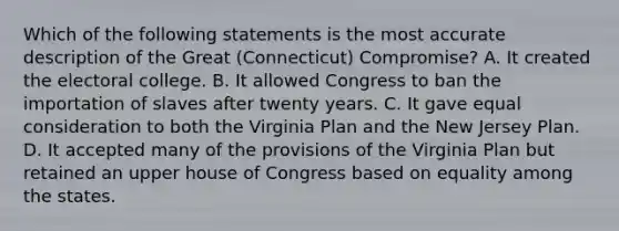 Which of the following statements is the most accurate description of the Great (Connecticut) Compromise? A. It created the electoral college. B. It allowed Congress to ban the importation of slaves after twenty years. C. It gave equal consideration to both the Virginia Plan and the New Jersey Plan. D. It accepted many of the provisions of the Virginia Plan but retained an upper house of Congress based on equality among the states.