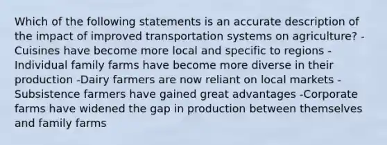 Which of the following statements is an accurate description of the impact of improved transportation systems on agriculture? -Cuisines have become more local and specific to regions -Individual family farms have become more diverse in their production -Dairy farmers are now reliant on local markets -Subsistence farmers have gained great advantages -Corporate farms have widened the gap in production between themselves and family farms