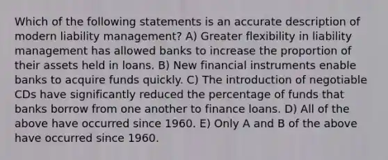 Which of the following statements is an accurate description of modern liability management? A) Greater flexibility in liability management has allowed banks to increase the proportion of their assets held in loans. B) New financial instruments enable banks to acquire funds quickly. C) The introduction of negotiable CDs have significantly reduced the percentage of funds that banks borrow from one another to finance loans. D) All of the above have occurred since 1960. E) Only A and B of the above have occurred since 1960.