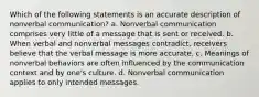 Which of the following statements is an accurate description of nonverbal communication? a. Nonverbal communication comprises very little of a message that is sent or received. b. When verbal and nonverbal messages contradict, receivers believe that the verbal message is more accurate. c. Meanings of nonverbal behaviors are often influenced by the communication context and by one's culture. d. Nonverbal communication applies to only intended messages.