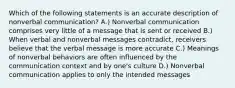 Which of the following statements is an accurate description of nonverbal communication? A.) Nonverbal communication comprises very little of a message that is sent or received B.) When verbal and nonverbal messages contradict, receivers believe that the verbal message is more accurate C.) Meanings of nonverbal behaviors are often influenced by the communication context and by one's culture D.) Nonverbal communication applies to only the intended messages