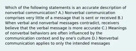 Which of the following statements is an accurate description of nonverbal communication? A.) Nonverbal communication comprises very little of a message that is sent or received B.) When verbal and nonverbal messages contradict, receivers believe that the verbal message is more accurate C.) Meanings of nonverbal behaviors are often influenced by the communication context and by one's culture D.) Nonverbal communication applies to only the intended messages