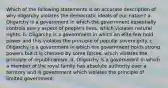 Which of the following statements is an accurate description of why oligarchy violates the democratic ideals of our nation? a. Oligarchy is a government in which the government essentially controls every aspect of people's lives, which violates natural rights. b. Oligarchy is a government in which an elite few hold power and this violates the principle of popular sovereignty. c. Oligarchy is a government in which the government holds strong powers but it is checked by some forces, which violates the principle of republicanism. d. Oligarchy is a government in which a member of the royal family has absolute authority over a territory and is government which violates the principle of limited government.