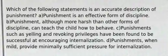 Which of the following statements is an accurate description of punishment? a)Punishment is an effective form of discipline. b)Punishment, although more harsh than other forms of discipline, can teach the child how to behave. c)Punishments such as yelling and revoking privileges have been found to be successful at encouraging internalization. d)Punishments, when mild, provide minimally sufficient pressure for internalization.