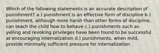 Which of the following statements is an accurate description of punishment? a.) punishment is an effective form of discipline b.) punishment, although more harsh than other forms of discipline, can teach the child how to behave c.) punishments such as yelling and revoking privileges have been found to be successful at encouraging internalization d.) punishments, when mild, provide minimally sufficient pressure for internalization