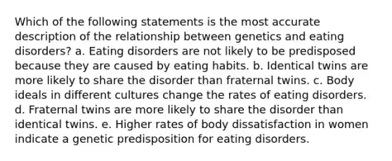 Which of the following statements is the most accurate description of the relationship between genetics and eating disorders? a. Eating disorders are not likely to be predisposed because they are caused by eating habits. b. Identical twins are more likely to share the disorder than fraternal twins. c. Body ideals in different cultures change the rates of eating disorders. d. Fraternal twins are more likely to share the disorder than identical twins. e. Higher rates of body dissatisfaction in women indicate a genetic predisposition for eating disorders.