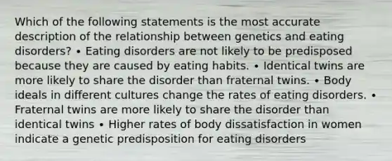 Which of the following statements is the most accurate description of the relationship between genetics and eating disorders? ∙ Eating disorders are not likely to be predisposed because they are caused by eating habits. ∙ Identical twins are more likely to share the disorder than fraternal twins. ∙ Body ideals in different cultures change the rates of eating disorders. ∙ Fraternal twins are more likely to share the disorder than identical twins ∙ Higher rates of body dissatisfaction in women indicate a genetic predisposition for eating disorders