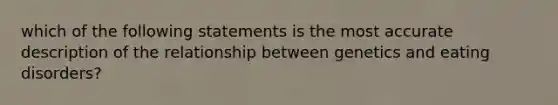 which of the following statements is the most accurate description of the relationship between genetics and eating disorders?