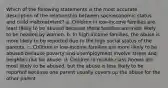 Which of the following statements is the most accurate description of the relationship between socioeconomic status and child maltreatment? a. Children in low-income families are least likely to be abused because these families are most likely to be headed by women. b. In high-income families, the abuse is more likely to be reported due to the high social status of the parents. c. Children in low-income families are more likely to be abused because poverty and unemployment involve stress and heighten risk for abuse. d. Children in middle-class homes are most likely to be abused, but the abuse is less likely to be reported because one parent usually covers up the abuse for the other parent