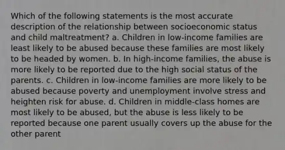 Which of the following statements is the most accurate description of the relationship between socioeconomic status and child maltreatment? a. Children in low-income families are least likely to be abused because these families are most likely to be headed by women. b. In high-income families, the abuse is more likely to be reported due to the high social status of the parents. c. Children in low-income families are more likely to be abused because poverty and unemployment involve stress and heighten risk for abuse. d. Children in middle-class homes are most likely to be abused, but the abuse is less likely to be reported because one parent usually covers up the abuse for the other parent