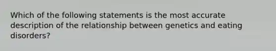 Which of the following statements is the most accurate description of the relationship between genetics and eating disorders?