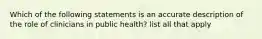 Which of the following statements is an accurate description of the role of clinicians in public health? list all that apply