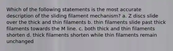 Which of the following statements is the most accurate description of the sliding filament mechanism? a. Z discs slide over the thick and thin filaments b. thin filaments slide past thick filaments towards the M line. c. both thick and thin filaments shorten d. thick filaments shorten while thin filaments remain unchanged