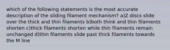 which of the following statements is the most accurate description of the sliding filament mechanism? a)Z discs slide over the thick and thin filaments b)both think and thin filaments shorten c)thick filaments shorten while thin filaments remain unchanged d)thin filaments slide past thick filaments towards the M line