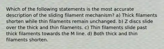 Which of the following statements is the most accurate description of the sliding filament mechanism? a) Thick filaments shorten while thin filaments remain unchanged. b) Z discs slide over the thick and thin filaments. c) Thin filaments slide past thick filaments towards the M line. d) Both thick and thin filaments shorten.