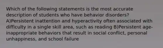 Which of the following statements is the most accurate description of students who have behavior disorders? A)Persistent inattention and hyperactivity often associated with difficulty in a single skill area, such as reading B)Persistent age-inappropriate behaviors that result in social conflict, personal unhappiness, and school failure