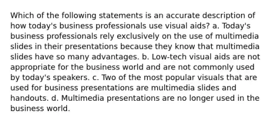 Which of the following statements is an accurate description of how today's business professionals use visual aids? a. Today's business professionals rely exclusively on the use of multimedia slides in their presentations because they know that multimedia slides have so many advantages. b. Low-tech visual aids are not appropriate for the business world and are not commonly used by today's speakers. c. Two of the most popular visuals that are used for business presentations are multimedia slides and handouts. d. Multimedia presentations are no longer used in the business world.