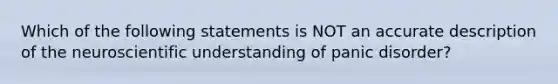 Which of the following statements is NOT an accurate description of the neuroscientific understanding of panic disorder?