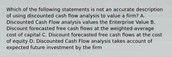 Which of the following statements is not an accurate description of using discounted cash flow analysis to value a firm? A. Discounted Cash Flow analysis values the Enterprise Value B. Discount forecasted free cash flows at the weighted-average cost of capital C. Discount forecasted free cash flows at the cost of equity D. Discounted Cash Flow analysis takes account of expected future investment by the firm