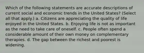 Which of the following statements are accurate descriptions of current social and economic trends in the United States? (Select all that apply.) a. Citizens are appreciating the quality of life enjoyed in the United States. b. Enjoying life is not as important as the need to take care of oneself. c. People often spend a considerable amount of their own money on complementary therapies. d. The gap between the richest and poorest is widening.