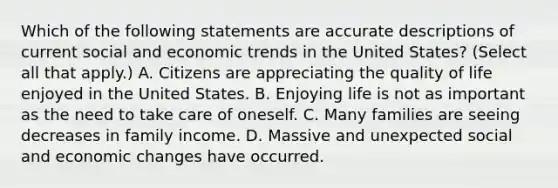 Which of the following statements are accurate descriptions of current social and economic trends in the United States? (Select all that apply.) A. Citizens are appreciating the quality of life enjoyed in the United States. B. Enjoying life is not as important as the need to take care of oneself. C. Many families are seeing decreases in family income. D. Massive and unexpected social and economic changes have occurred.