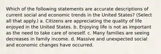 Which of the following statements are accurate descriptions of current social and economic trends in the United States? (Select all that apply.) a. Citizens are appreciating the quality of life enjoyed in the United States. b. Enjoying life is not as important as the need to take care of oneself. c. Many families are seeing decreases in family income. d. Massive and unexpected social and economic changes have occurred.