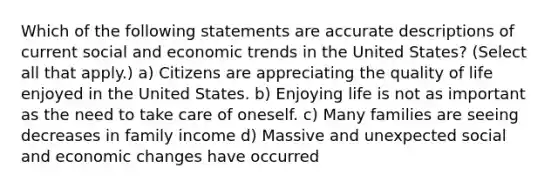 Which of the following statements are accurate descriptions of current social and economic trends in the United States? (Select all that apply.) a) Citizens are appreciating the quality of life enjoyed in the United States. b) Enjoying life is not as important as the need to take care of oneself. c) Many families are seeing decreases in family income d) Massive and unexpected social and economic changes have occurred