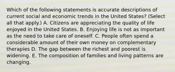 Which of the following statements is accurate descriptions of current social and economic trends in the United States? (Select all that apply.) A. Citizens are appreciating the quality of life enjoyed in the United States. B. Enjoying life is not as important as the need to take care of oneself. C. People often spend a considerable amount of their own money on complementary therapies D. The gap between the richest and poorest is widening. E. The composition of families and living patterns are changing.