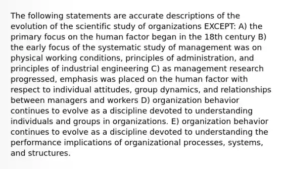 The following statements are accurate descriptions of the evolution of the scientific study of organizations EXCEPT: A) the primary focus on the human factor began in the 18th century B) the early focus of the systematic study of management was on physical working conditions, principles of administration, and principles of industrial engineering C) as management research progressed, emphasis was placed on the human factor with respect to individual attitudes, group dynamics, and relationships between managers and workers D) organization behavior continues to evolve as a discipline devoted to understanding individuals and groups in organizations. E) organization behavior continues to evolve as a discipline devoted to understanding the performance implications of organizational processes, systems, and structures.