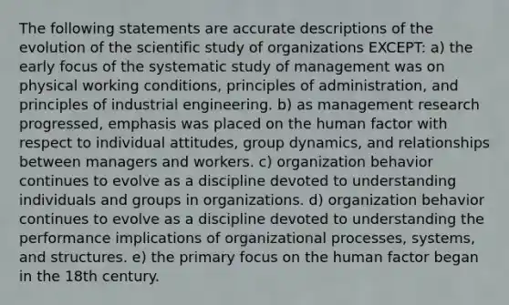 The following statements are accurate descriptions of the evolution of the scientific study of organizations EXCEPT: a) the early focus of the systematic study of management was on physical working conditions, principles of administration, and principles of industrial engineering. b) as management research progressed, emphasis was placed on the human factor with respect to individual attitudes, group dynamics, and relationships between managers and workers. c) organization behavior continues to evolve as a discipline devoted to understanding individuals and groups in organizations. d) organization behavior continues to evolve as a discipline devoted to understanding the performance implications of organizational processes, systems, and structures. e) the primary focus on the human factor began in the 18th century.