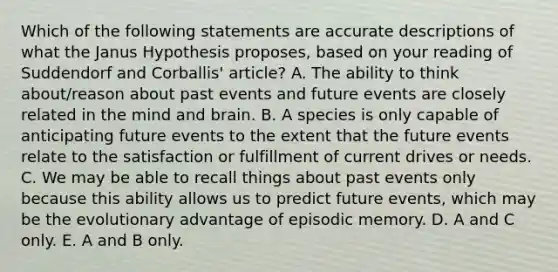 Which of the following statements are accurate descriptions of what the Janus Hypothesis proposes, based on your reading of Suddendorf and Corballis' article? A. The ability to think about/reason about past events and future events are closely related in the mind and brain. B. A species is only capable of anticipating future events to the extent that the future events relate to the satisfaction or fulfillment of current drives or needs. C. We may be able to recall things about past events only because this ability allows us to predict future events, which may be the evolutionary advantage of episodic memory. D. A and C only. E. A and B only.