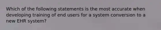 Which of the following statements is the most accurate when developing training of end users for a system conversion to a new EHR system?