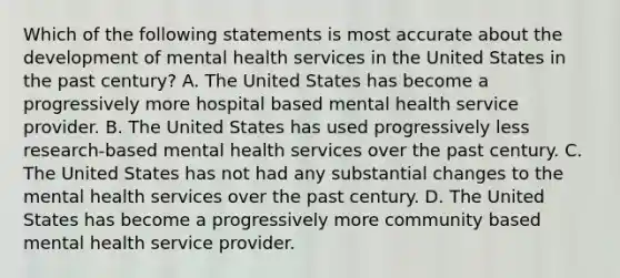 Which of the following statements is most accurate about the development of mental health services in the United States in the past century? A. The United States has become a progressively more hospital based mental health service provider. B. The United States has used progressively less research-based mental health services over the past century. C. The United States has not had any substantial changes to the mental health services over the past century. D. The United States has become a progressively more community based mental health service provider.