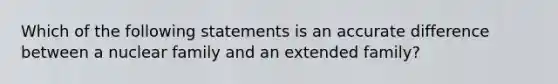 Which of the following statements is an accurate difference between a nuclear family and an extended family?