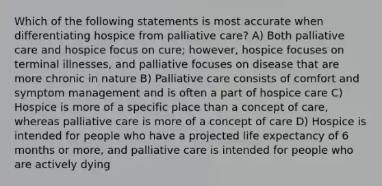 Which of the following statements is most accurate when differentiating hospice from palliative care? A) Both palliative care and hospice focus on cure; however, hospice focuses on terminal illnesses, and palliative focuses on disease that are more chronic in nature B) Palliative care consists of comfort and symptom management and is often a part of hospice care C) Hospice is more of a specific place than a concept of care, whereas palliative care is more of a concept of care D) Hospice is intended for people who have a projected life expectancy of 6 months or more, and palliative care is intended for people who are actively dying