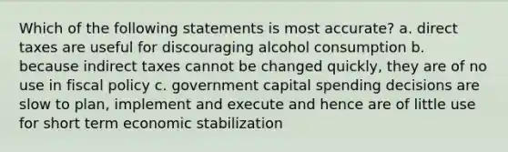 Which of the following statements is most accurate? a. direct taxes are useful for discouraging alcohol consumption b. because indirect taxes cannot be changed quickly, they are of no use in fiscal policy c. government capital spending decisions are slow to plan, implement and execute and hence are of little use for short term economic stabilization