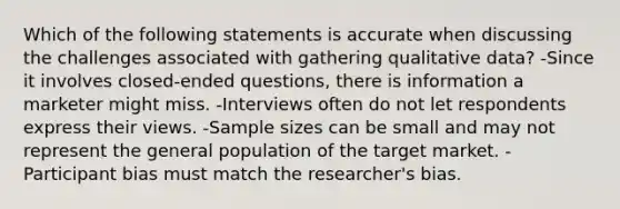 Which of the following statements is accurate when discussing the challenges associated with gathering qualitative data? -Since it involves closed-ended questions, there is information a marketer might miss. -Interviews often do not let respondents express their views. -Sample sizes can be small and may not represent the general population of the target market. -Participant bias must match the researcher's bias.