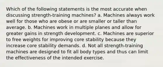 Which of the following statements is the most accurate when discussing strength-training machines? a. Machines always work well for those who are obese or are smaller or taller than average. b. Machines work in multiple planes and allow for greater gains in strength development. c. Machines are superior to free weights for improving core stability because they increase core stability demands. d. Not all strength-training machines are designed to fit all body types and thus can limit the effectiveness of the intended exercise.