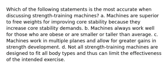 Which of the following statements is the most accurate when discussing strength-training machines? a. Machines are superior to free weights for improving core stability because they increase core stability demands. b. Machines always work well for those who are obese or are smaller or taller than average. c. Machines work in multiple planes and allow for greater gains in strength development. d. Not all strength-training machines are designed to fit all body types and thus can limit the effectiveness of the intended exercise.