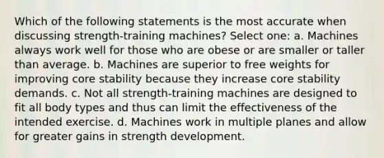 Which of the following statements is the most accurate when discussing strength-training machines? Select one: a. Machines always work well for those who are obese or are smaller or taller than average. b. Machines are superior to free weights for improving core stability because they increase core stability demands. c. Not all strength-training machines are designed to fit all body types and thus can limit the effectiveness of the intended exercise. d. Machines work in multiple planes and allow for greater gains in strength development.