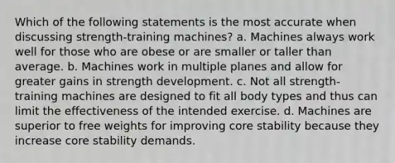 Which of the following statements is the most accurate when discussing strength-training machines? a. Machines always work well for those who are obese or are smaller or taller than average. b. Machines work in multiple planes and allow for greater gains in strength development. c. Not all strength-training machines are designed to fit all body types and thus can limit the effectiveness of the intended exercise. d. Machines are superior to free weights for improving core stability because they increase core stability demands.